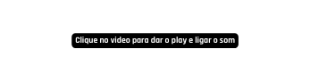 Clique no video para dar o play e ligar o som
